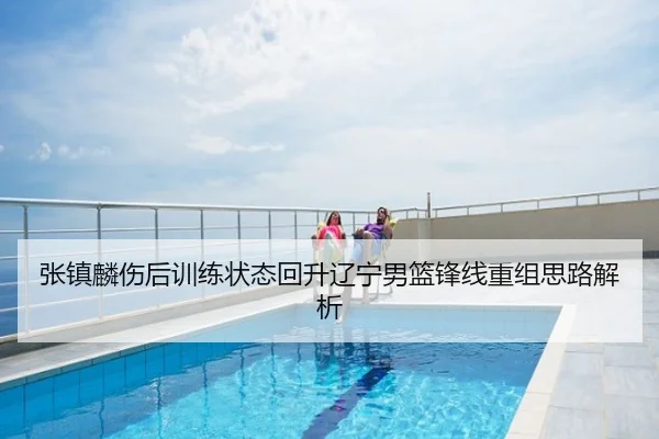 张镇麟伤后训练状态回升辽宁男篮锋线重组思路解析