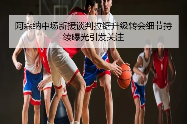 阿森纳中场新援谈判拉锯升级转会细节持续曝光引发关注