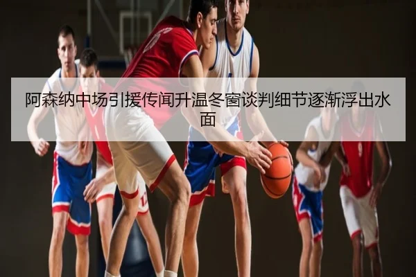 阿森纳中场引援传闻升温冬窗谈判细节逐渐浮出水面