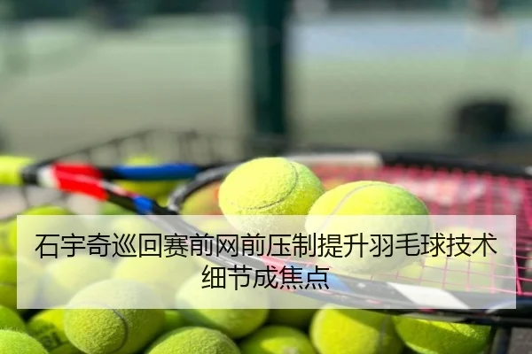 石宇奇巡回赛前网前压制提升羽毛球技术细节成焦点