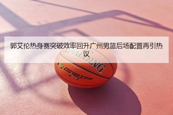 郭艾伦热身赛突破效率回升广州男篮后场配置再引热议