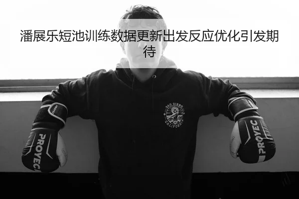 潘展乐短池训练数据更新出发反应优化引发期待