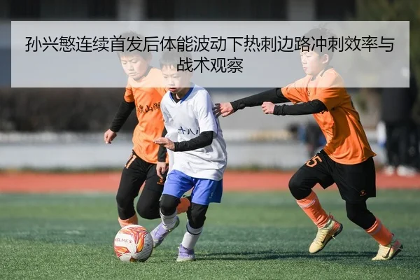 孙兴慜连续首发后体能波动下热刺边路冲刺效率与战术观察
