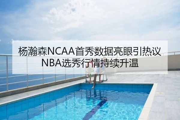 杨瀚森NCAA首秀数据亮眼引热议NBA选秀行情持续升温